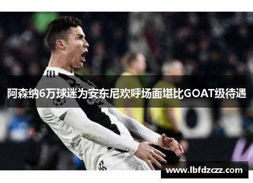 阿森纳6万球迷为安东尼欢呼场面堪比GOAT级待遇